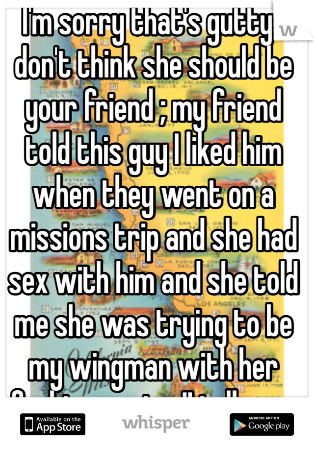I'm sorry that's gutty I don't think she should be your friend ; my friend told this guy I liked him when they went on a missions trip and she had sex with him and she told me she was trying to be my wingman with her fucking vagina !! tell your friend how you feel 