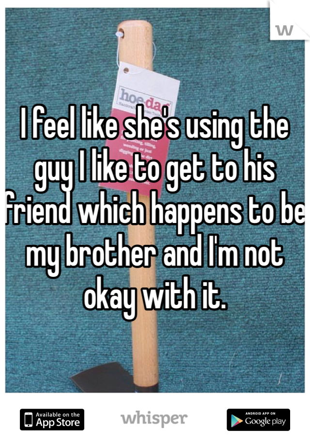 I feel like she's using the guy I like to get to his friend which happens to be my brother and I'm not okay with it. 