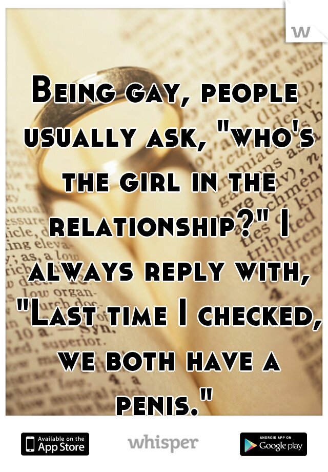 Being gay, people usually ask, "who's the girl in the relationship?" I always reply with, "Last time I checked, we both have a penis." 
