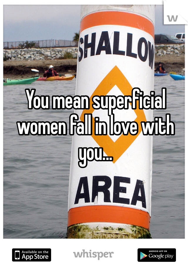 You mean superficial women fall in love with you... 