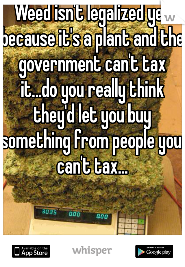 Weed isn't legalized yet because it's a plant and the government can't tax it...do you really think they'd let you buy something from people you can't tax...