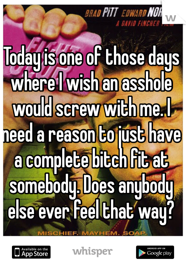 Today is one of those days where I wish an asshole would screw with me. I need a reason to just have a complete bitch fit at somebody. Does anybody else ever feel that way?