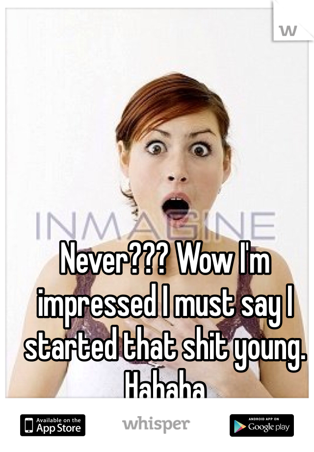 Never??? Wow I'm impressed I must say I started that shit young. Hahaha
