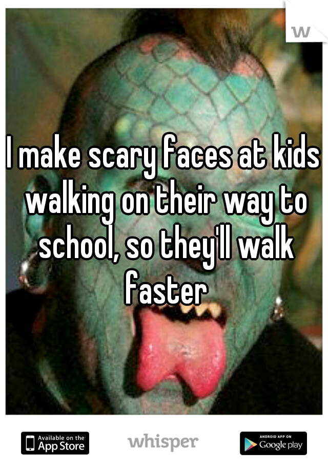 I make scary faces at kids walking on their way to school, so they'll walk faster