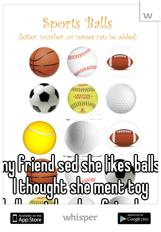 my friend sed she likes balls I thought she ment toy balls not her boy friends .....