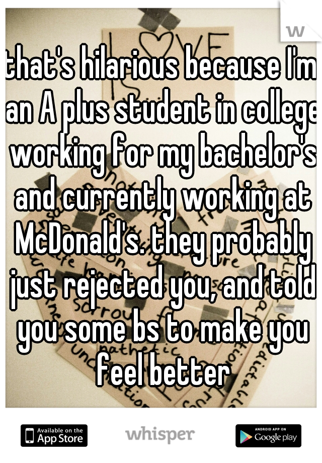 that's hilarious because I'm an A plus student in college working for my bachelor's and currently working at McDonald's. they probably just rejected you, and told you some bs to make you feel better