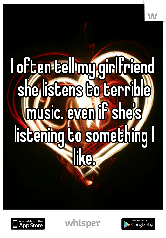 I often tell my girlfriend she listens to terrible music. even if she's listening to something I like.