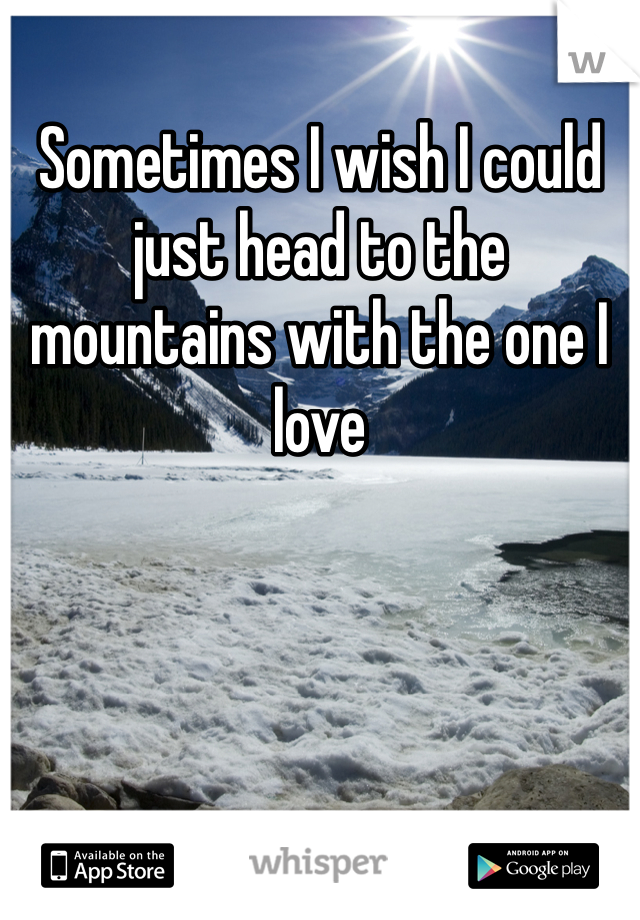 Sometimes I wish I could just head to the mountains with the one I love 