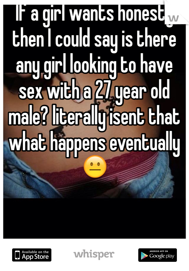 If a girl wants honesty then I could say is there any girl looking to have sex with a 27 year old male? literally isent that what happens eventually 😐