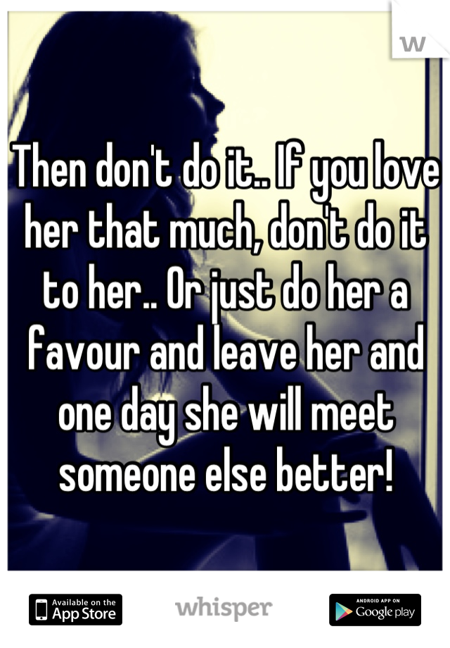 Then don't do it.. If you love her that much, don't do it to her.. Or just do her a favour and leave her and one day she will meet someone else better!