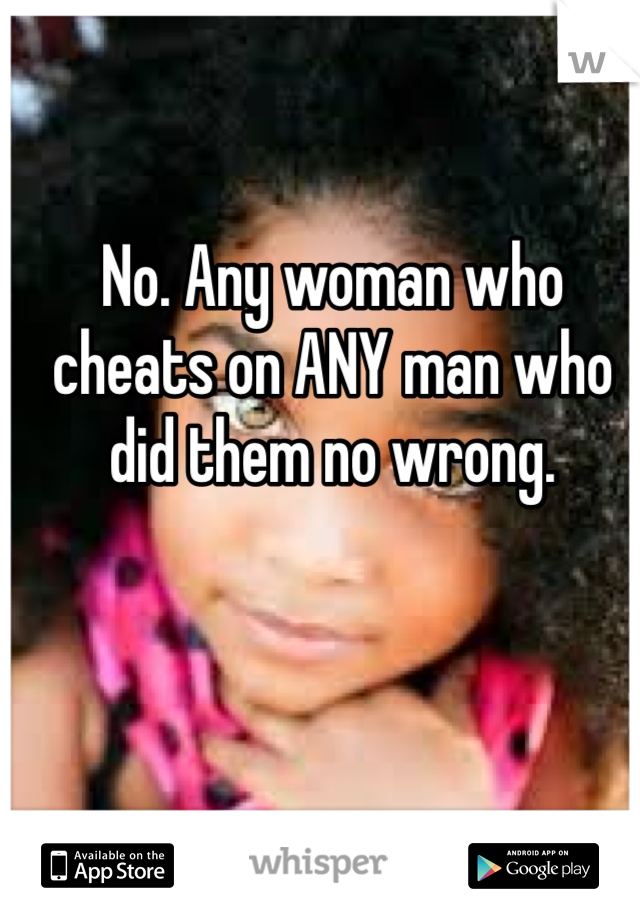 No. Any woman who cheats on ANY man who did them no wrong. 