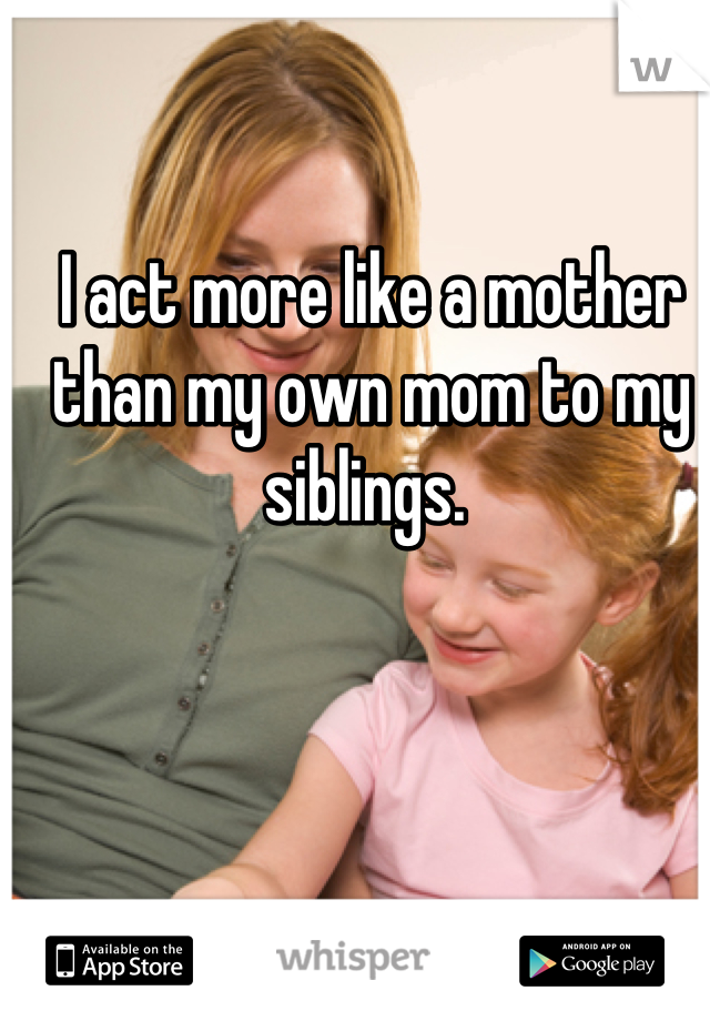 I act more like a mother than my own mom to my siblings. 