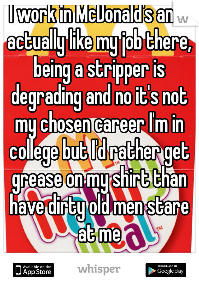 I work in McDonald's and I actually like my job there, being a stripper is degrading and no it's not my chosen career I'm in college but I'd rather get grease on my shirt than have dirty old men stare at me