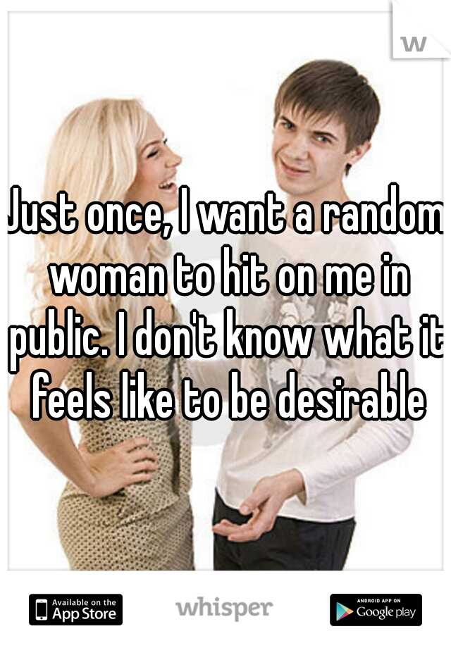 Just once, I want a random woman to hit on me in public. I don't know what it feels like to be desirable