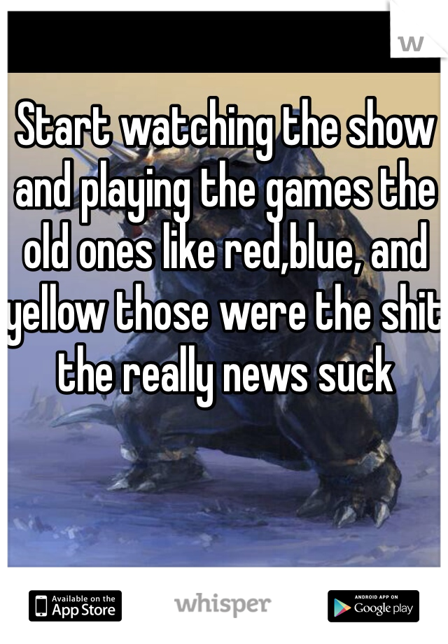 Start watching the show and playing the games the old ones like red,blue, and yellow those were the shit the really news suck 