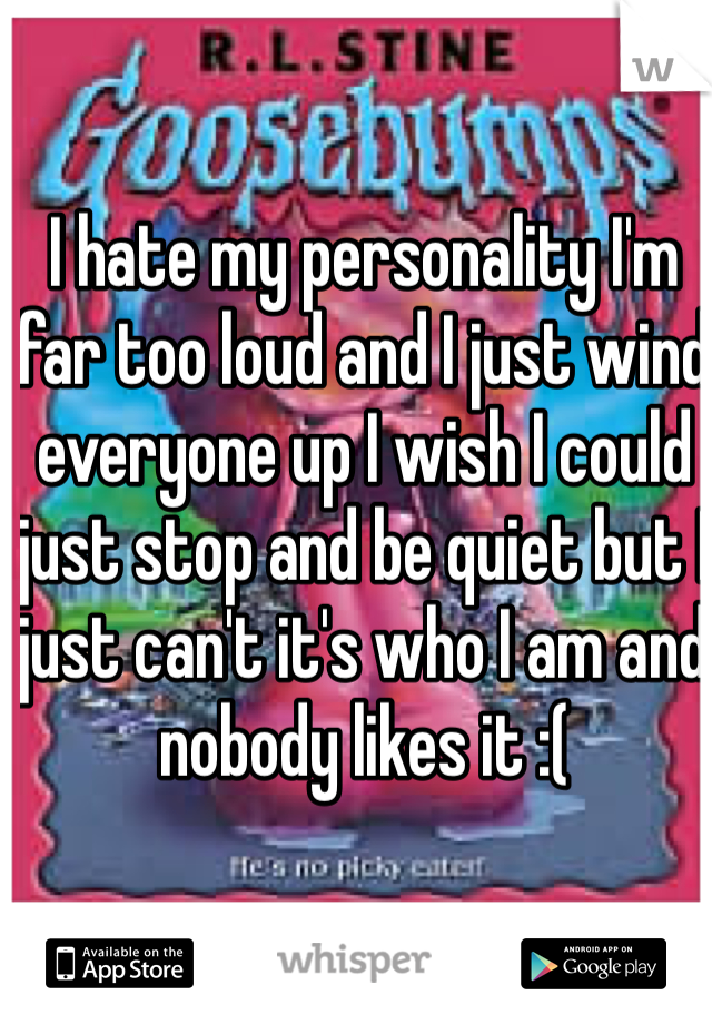 I hate my personality I'm far too loud and I just wind everyone up I wish I could just stop and be quiet but I just can't it's who I am and nobody likes it :(