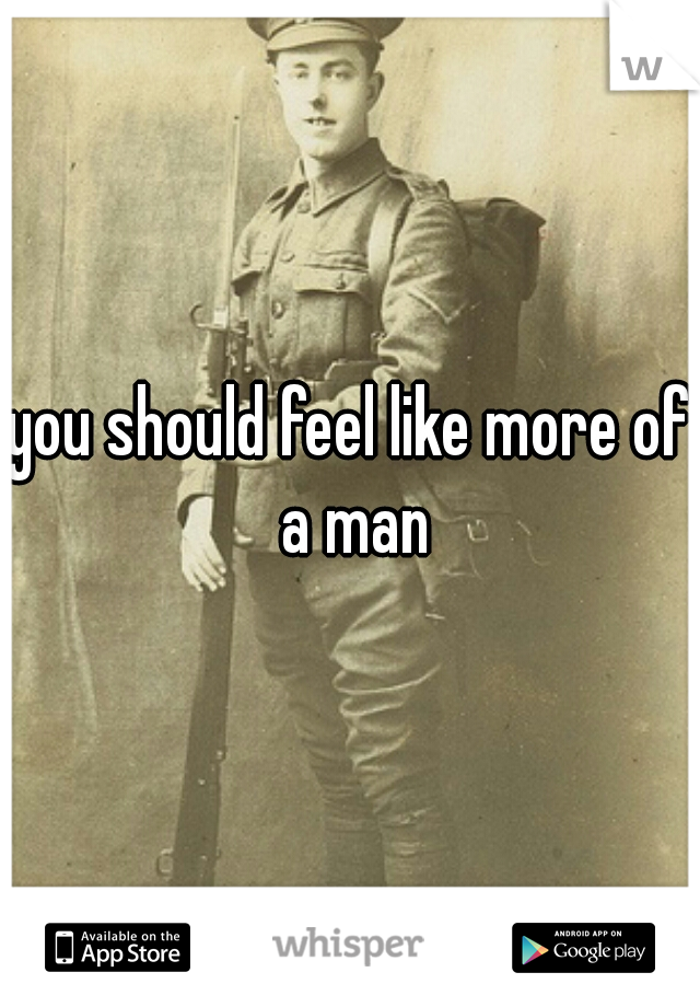 you should feel like more of a man