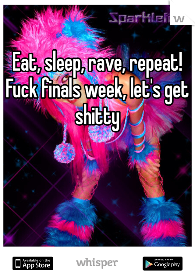 Eat, sleep, rave, repeat! Fuck finals week, let's get shitty