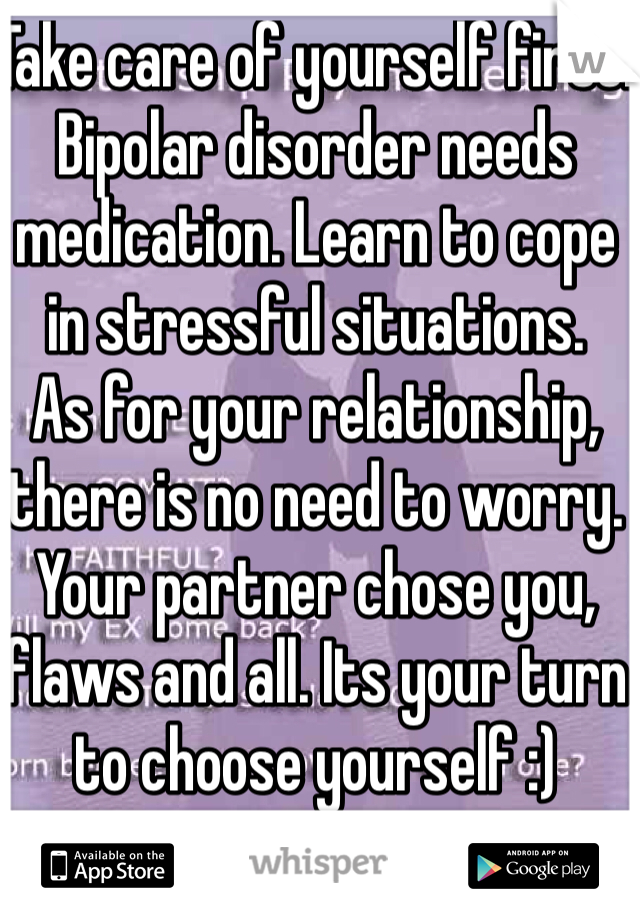 Take care of yourself first. Bipolar disorder needs medication. Learn to cope in stressful situations.
As for your relationship, there is no need to worry. Your partner chose you, flaws and all. Its your turn to choose yourself :)