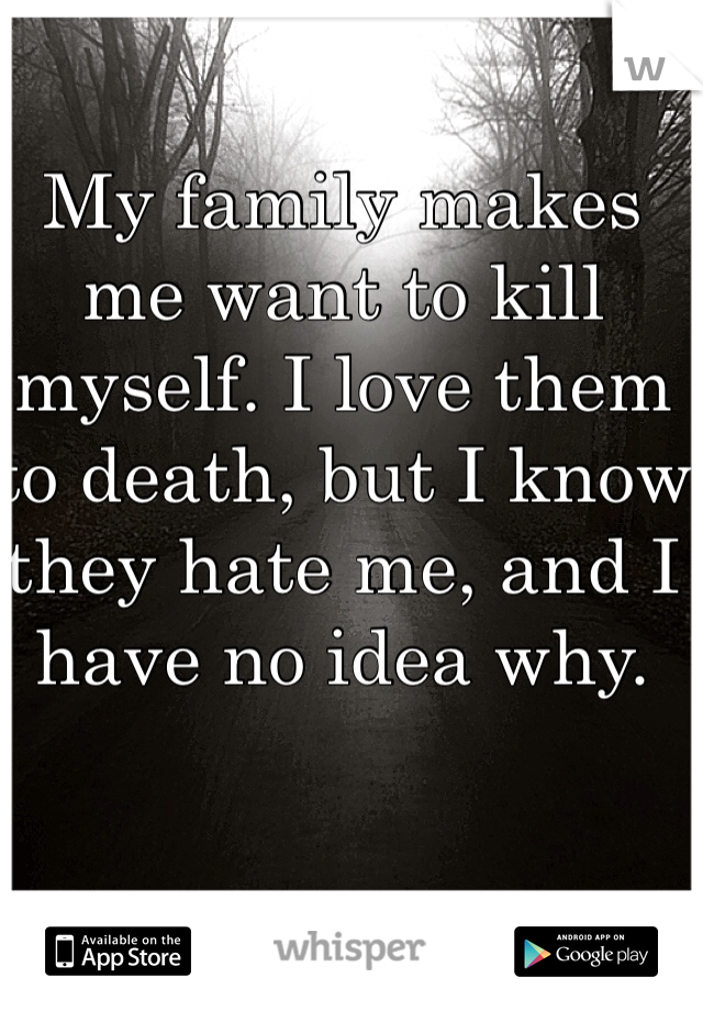 My family makes me want to kill myself. I love them to death, but I know they hate me, and I have no idea why.