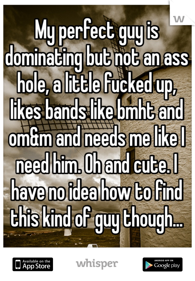 My perfect guy is dominating but not an ass hole, a little fucked up, likes bands like bmht and om&m and needs me like I need him. Oh and cute. I have no idea how to find this kind of guy though...