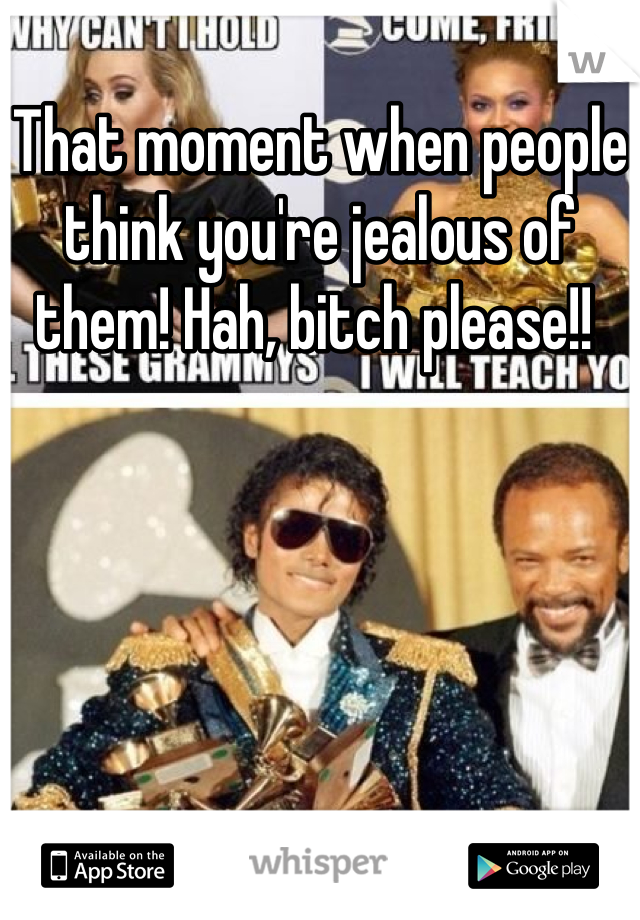 That moment when people think you're jealous of them! Hah, bitch please!! 