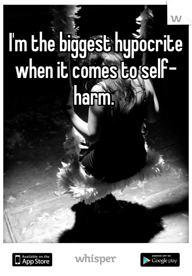 I'm the biggest hypocrite when it comes to self-harm. 