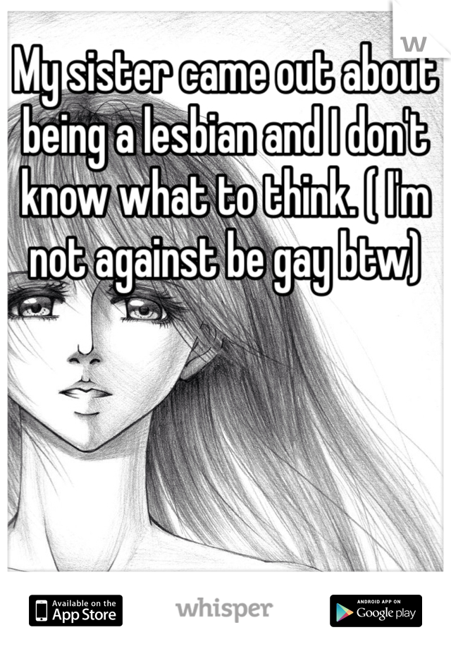 My sister came out about being a lesbian and I don't know what to think. ( I'm not against be gay btw) 