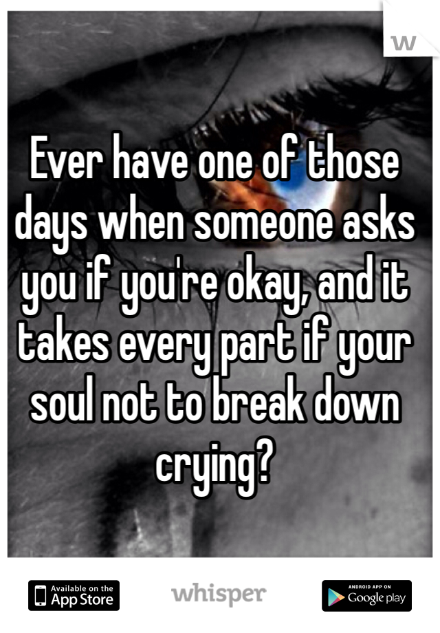 Ever have one of those days when someone asks you if you're okay, and it takes every part if your soul not to break down crying?