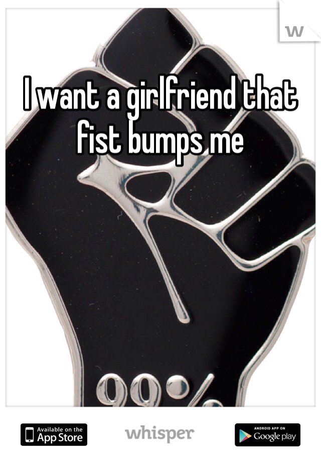 I want a girlfriend that fist bumps me 