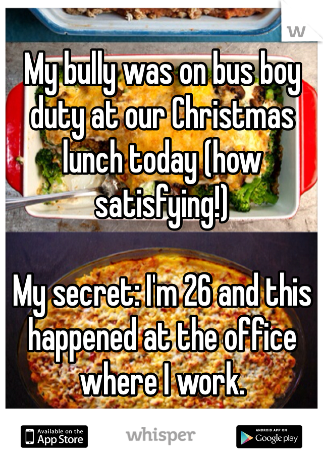 My bully was on bus boy duty at our Christmas lunch today (how satisfying!)

My secret: I'm 26 and this happened at the office where I work. 