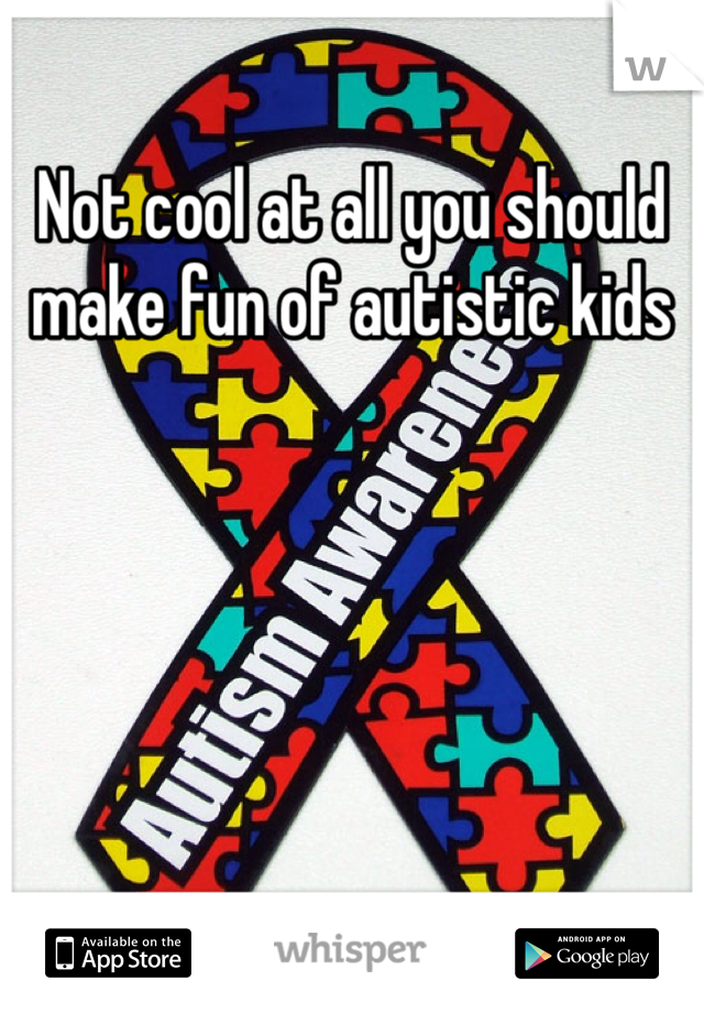 Not cool at all you should make fun of autistic kids