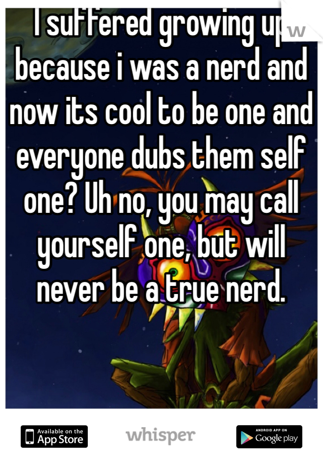 I suffered growing up because i was a nerd and now its cool to be one and everyone dubs them self one? Uh no, you may call yourself one, but will never be a true nerd. 