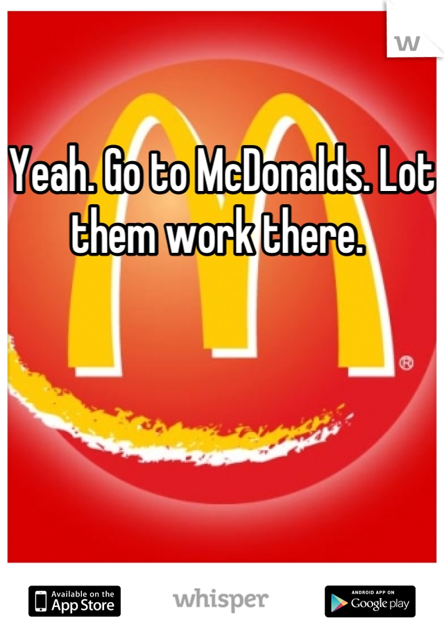 Yeah. Go to McDonalds. Lot them work there. 