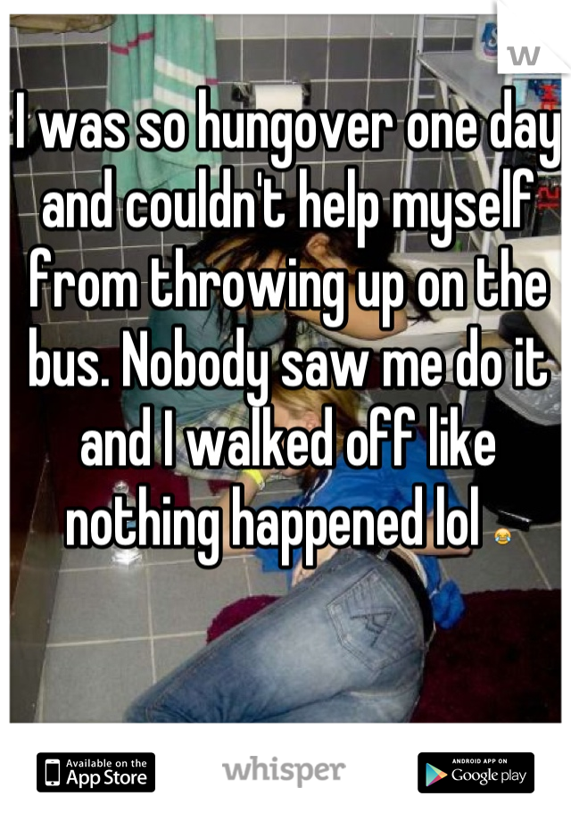 I was so hungover one day and couldn't help myself from throwing up on the bus. Nobody saw me do it and I walked off like nothing happened lol 😂