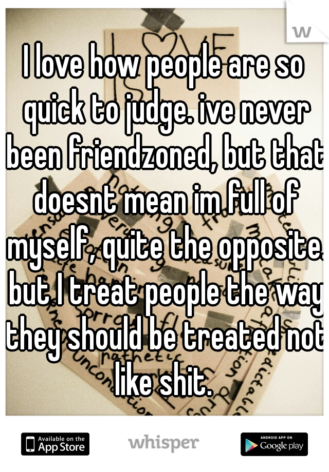 I love how people are so quick to judge. ive never been friendzoned, but that doesnt mean im full of myself, quite the opposite. but I treat people the way they should be treated not like shit. 
