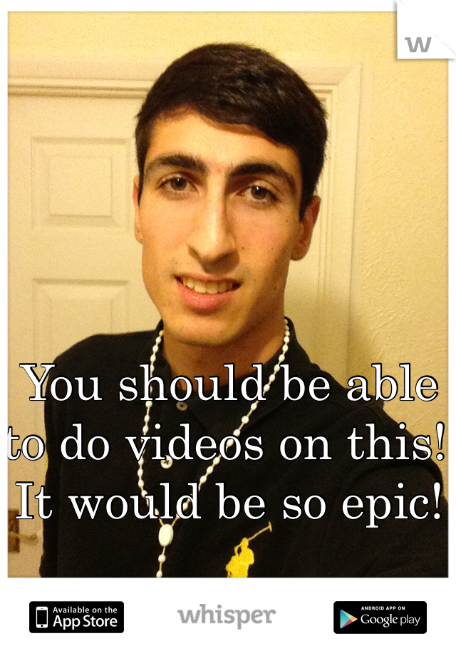 You should be able to do videos on this! It would be so epic! 