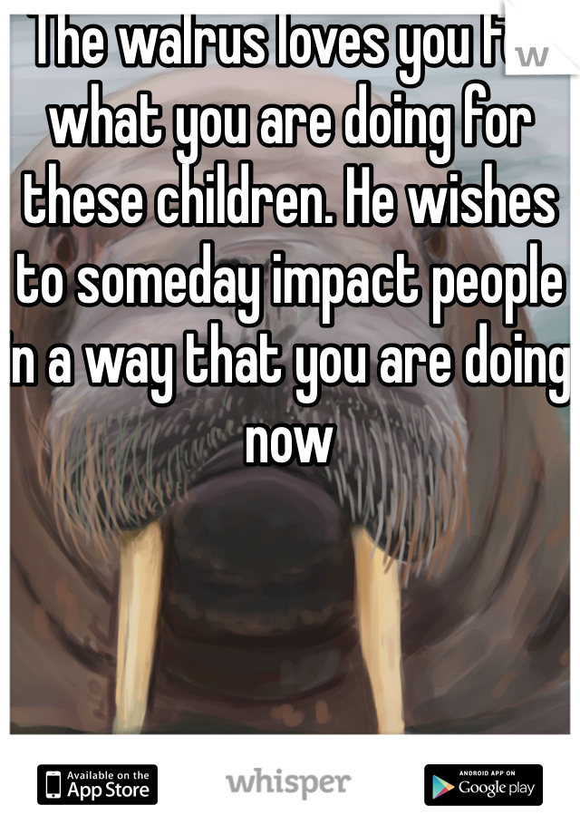 The walrus loves you for what you are doing for these children. He wishes to someday impact people in a way that you are doing now 
