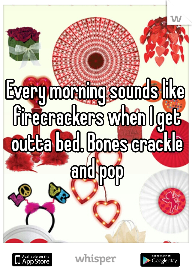 Every morning sounds like firecrackers when I get outta bed. Bones crackle and pop