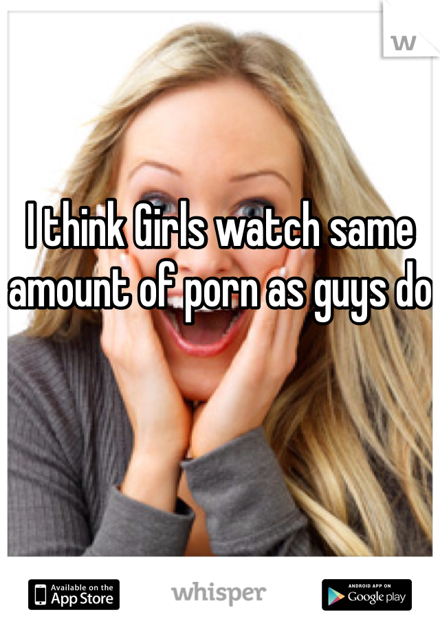 I think Girls watch same amount of porn as guys do