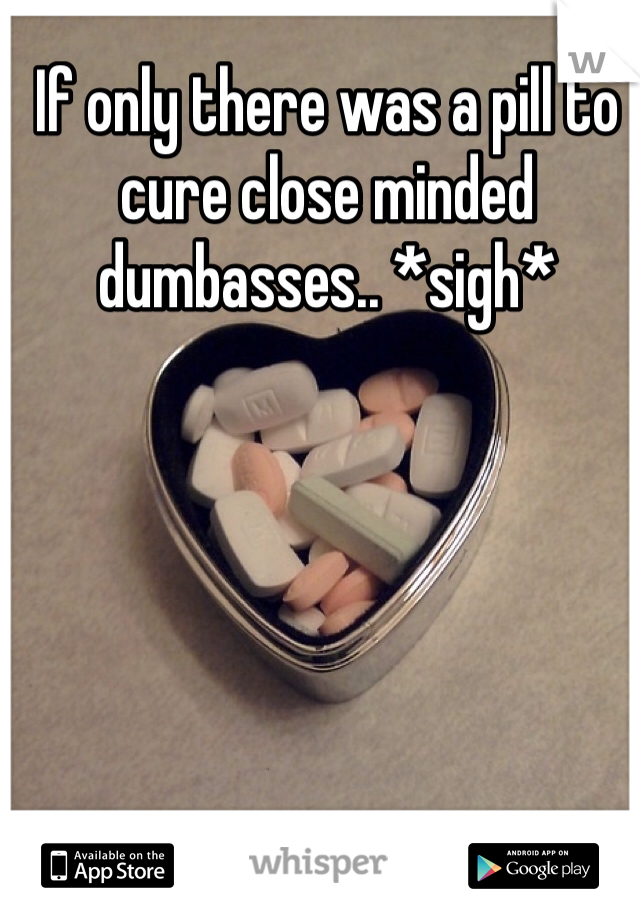 If only there was a pill to cure close minded dumbasses.. *sigh* 