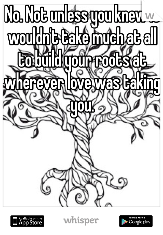 No. Not unless you knew it wouldn't take much at all to build your roots at wherever love was taking you. 
