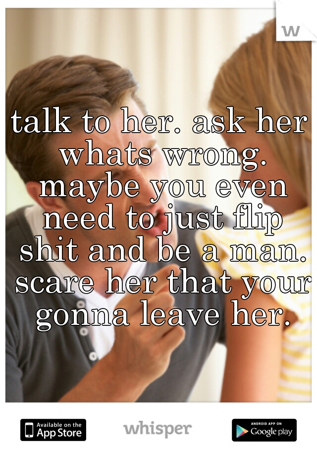 talk to her. ask her whats wrong. maybe you even need to just flip shit and be a man. scare her that your gonna leave her.