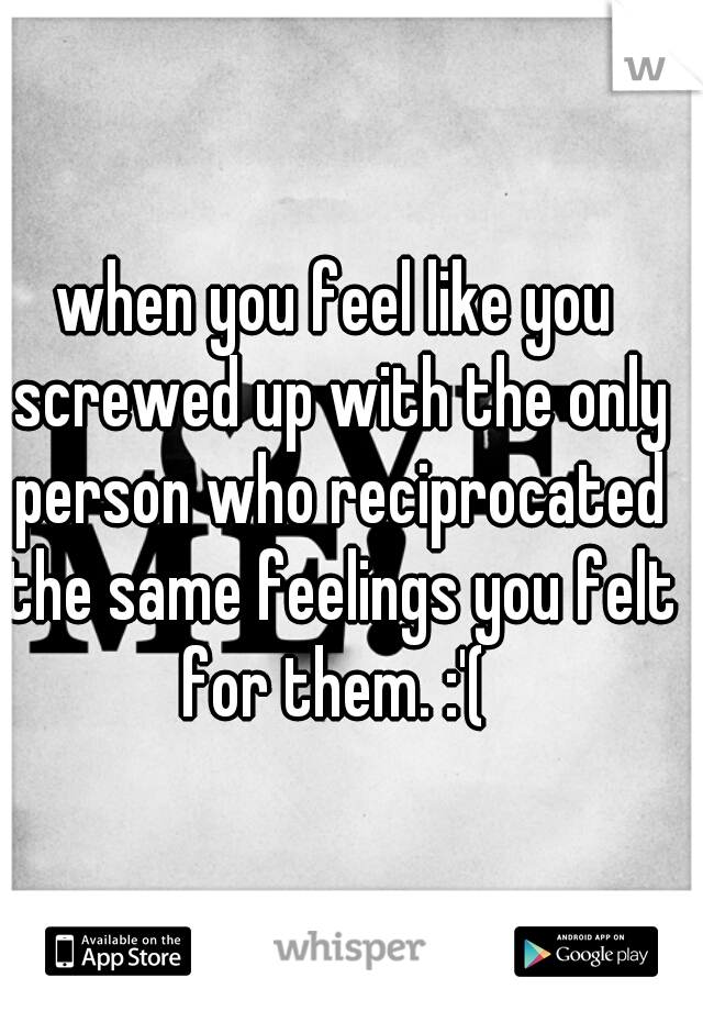 when you feel like you screwed up with the only person who reciprocated the same feelings you felt for them. :'( 