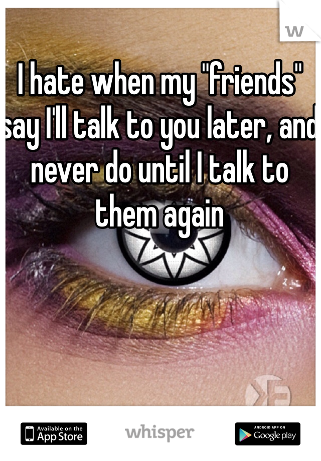 I hate when my "friends" say I'll talk to you later, and never do until I talk to them again