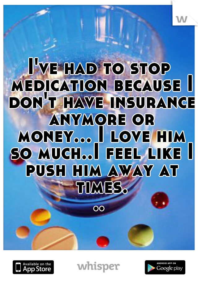 I've had to stop medication because I don't have insurance anymore or money... I love him so much..I feel like I push him away at times...