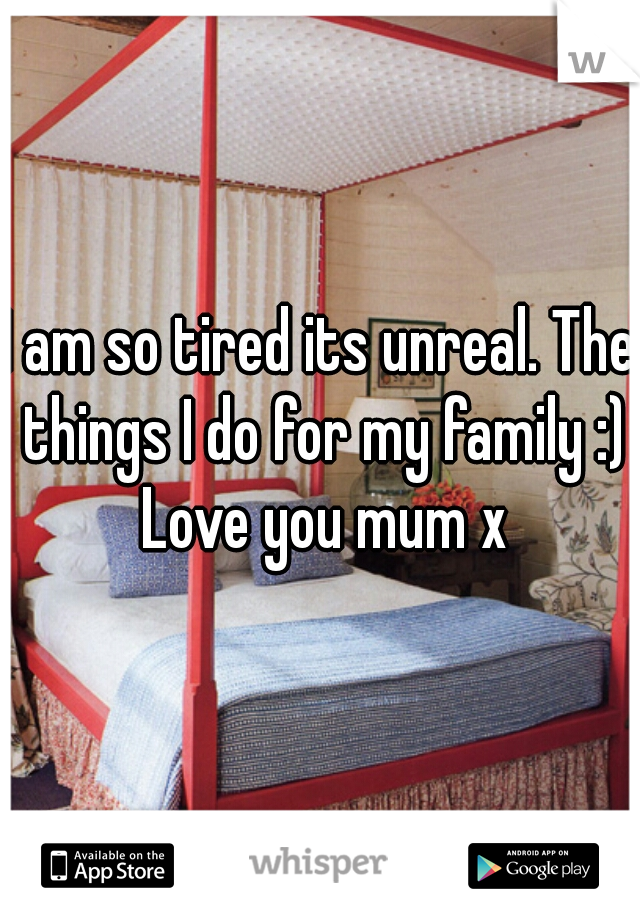 I am so tired its unreal. The things I do for my family :) Love you mum x