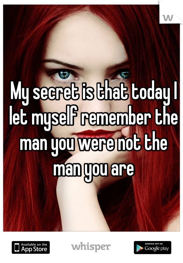 My secret is that today I let myself remember the man you were not the man you are