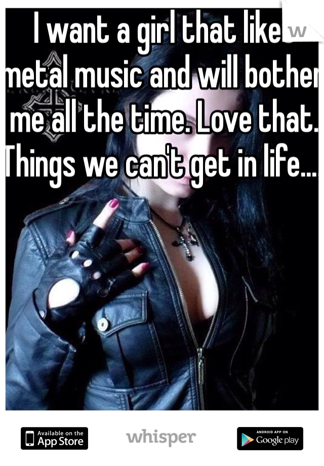 I want a girl that likes metal music and will bother me all the time. Love that. Things we can't get in life.....