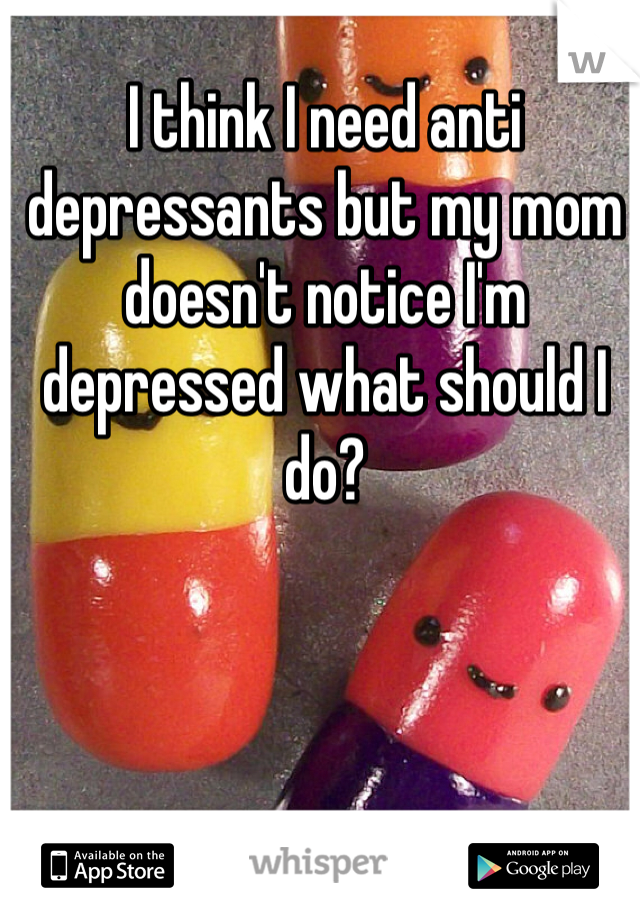 I think I need anti depressants but my mom doesn't notice I'm depressed what should I do?